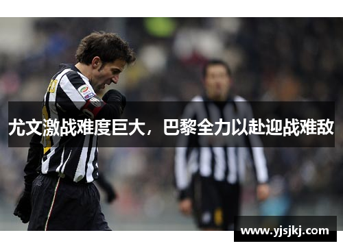 尤文激战难度巨大，巴黎全力以赴迎战难敌